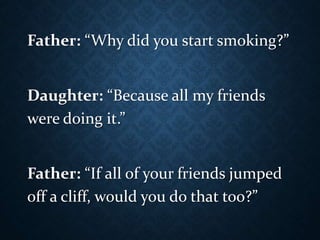 Father: “Why did you start smoking?”
Daughter: “Because all my friends
were doing it.”
Father: “If all of your friends jumped
off a cliff, would you do that too?”
 