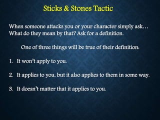 Sticks & Stones Tactic
When someone attacks you or your character simply ask…
What do they mean by that? Ask for a definition.
One of three things will be true of their definition:
1. It won’t apply to you.
2. It applies to you, but it also applies to them in some way.
3. It doesn’t matter that it applies to you.
 