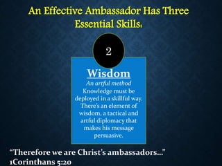 An Effective Ambassador Has Three
Essential Skills:
Wisdom
An artful method
Knowledge must be
deployed in a skillful way.
There’s an element of
wisdom, a tactical and
artful diplomacy that
makes his message
persuasive.
2
“Therefore we are Christ’s ambassadors…”
1Corinthans 5:20
 