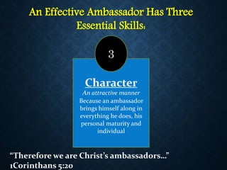 An Effective Ambassador Has Three
Essential Skills:
Character
An attractive manner
Because an ambassador
brings himself along in
everything he does, his
personal maturity and
individual
3
“Therefore we are Christ’s ambassadors…”
1Corinthans 5:20
 