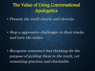 • Present the truth clearly and cleverly.
• Stop a aggressive challenger in their tracks
and turn the tables.
• Recognize someone’s bad thinking for the
purpose of guiding them to the truth, yet
remaining gracious and charitable.
The Value of Using Conversational
Apologetics
 
