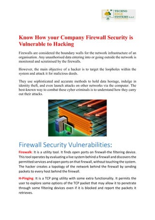 Know How your Company Firewall Security is
Vulnerable to Hacking
Firewalls are considered the boundary walls for the network infrastructure of an
organisation. Any unauthorised data entering into or going outside the network is
monitored and scrutinised by the firewalls.
However, the main objective of a hacker is to target the loopholes within the
system and attack it for malicious deeds.
They use sophisticated and accurate methods to hold data hostage, indulge in
identity theft, and even launch attacks on other networks via the computer. The
best-known way to combat these cyber criminals is to understand how they carry
out their attacks.
Firewall Security Vulnerabilities:
Firewalk: It is a utility tool. It finds open ports on firewall-the filtering device.
This tool operates by evaluating a live system behind a firewall and discovers the
permitted services and open ports on that firewall, without touching the system.
The hacker creates a topology of the network behind the firewall by sending
packets to every host behind the firewall.
H-Pinging: It is a TCP ping utility with some extra functionality. It permits the
user to explore some options of the TCP packet that may allow it to penetrate
through some filtering devices even if it is blocked and report the packets it
retrieves.
 