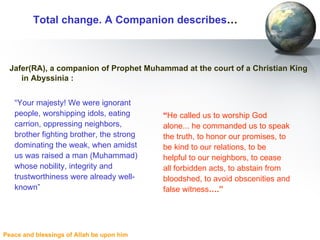Total change. A Companion describes … Jafer(RA), a companion of Prophet Muhammad at the court of a Christian King in Abyssinia : “ He called us to worship God alone... he commanded us to speak the truth, to honor our promises, to be kind to our relations, to be helpful to our neighbors, to cease all forbidden acts, to abstain from bloodshed, to avoid obscenities and false witness ….” “ Your majesty! We were ignorant people, worshipping idols, eating carrion, oppressing neighbors, brother fighting brother, the strong dominating the weak, when amidst us was raised a man (Muhammad) whose nobility, integrity and trustworthiness were already well-known” 