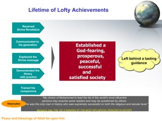 Lifetime of Lofty Achievements Received Divine Revelation Communicated to  his generation Explained the  Divine message Established a  God-fearing,  prosperous,  peaceful,  successful  and  satisfied society Demonstrated the  theory  with practice Left behind a lasting guidance Trained his  companions "My choice of Muhammad to lead the list of the world's most influential  persons may surprise some readers and may be questioned by others,  but he was the only man in history who was supremely successful on both the religious and secular level.” Michael H. Hart , THE 100: A RANKING OF THE MOST INFLUENTIAL PERSONS IN HISTORY   Observation 