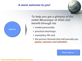 A warm welcome to you!   To help you get a glimpse of the noble Messenger of Allah and benefit through his  model personality practical teachings exemplary life and  the proven formula that will provide you  peace,   success  and  salvation. Please read on… Objective 