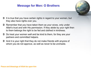 Message for Men: O Brothers It is true that you have certain rights in regard to your women, but they also have rights over you.  Remember that you have taken them as your wives, only under Allah's trust and with His permission. If they abide by your right then to them belongs the right to be fed and clothed in kindness. Do treat your women well and be kind to them, for they are your partners and committed helpers. And it is your right that they do not make friends with anyone of whom you do not approve, as well as never to be unchaste.  