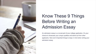 Know These 9 Things
Before Writing an
Admission Essay
An admission essay is a crucial part of your college application. It's your
chance to showcase your unique qualities and stand out from other
applicants. Here are 9 important things to keep in mind when writing your
admission essay.
 
