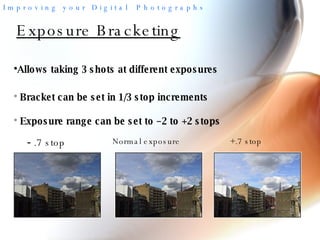 Exposure Bracketing Allows taking 3 shots at different exposures -  .7 stop Normal exposure +.7 stop Bracket can be set in 1/3 stop increments Exposure range can be set to –2 to +2 stops 