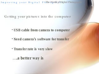 The World of Digital Photography Getting your pictures into the computer  USB cable from camera to computer Need camera’s software for transfer Transfer rate is very slow … .a better way is 