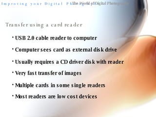 The World of Digital Photography Transfer using a card reader USB 2.0 cable reader to computer Computer sees card as external disk drive Very fast transfer of images Multiple cards in some single readers Usually requires a CD driver disk with reader Most readers are low cost devices 