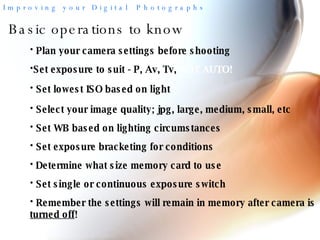 Basic operations to know Plan your camera settings before shooting Set lowest ISO based on light Select your image quality; jpg, large, medium, small, etc Set WB based on lighting circumstances Set exposure bracketing for conditions Determine what size memory card to use  Remember the settings will remain in memory after camera is  turned off !  Set single or continuous exposure switch Set exposure to suit - P, Av, Tv,  NOT AUTO!  
