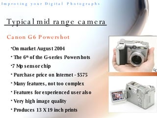 Typical mid range camera On market August 2004 The 6 th  of the G-series Powershots 7 Mp sensor chip Purchase price on Internet - $575 Many features, not too complex Features for experienced user also Very high image quality Produces 13 X 19 inch prints Canon G6 Powershot 