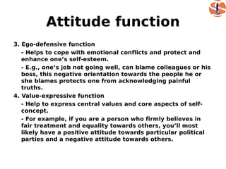 Attitude function
3. Ego-defensive function
   - Helps to cope with emotional conflicts and protect and
   enhance one’s self-esteem.
   - E.g., one’s job not going well, can blame colleagues or his
   boss, this negative orientation towards the people he or
   she blames protects one from acknowledging painful
   truths.
4. Value-expressive function
   - Help to express central values and core aspects of self-
   concept.
   - For example, if you are a person who firmly believes in
   fair treatment and equality towards others, you’ll most
   likely have a positive attitude towards particular political
   parties and a negative attitude towards others.
 