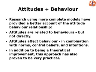 Attitudes + Behaviour

• Research using more complete models have
  provided a better account of the attitude
  behaviour relationship:
• Attitudes are related to behaviours – but
  not directly.
• Attitudes affect behaviour - in combination
  with norms, control beliefs, and intentions.
• In addition to being a theoretical
  improvement, this approach has also
  proven to be very practical.
 