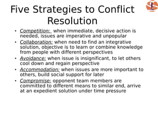 Five Strategies to Conflict
        Resolution
• Competition: when immediate, decisive action is
  needed, issues are imperative and unpopular
• Collaboration: when need to find an integrative
  solution, objective is to learn or combine knowledge
  from people with different perspectives
• Avoidance: when issue is insignificant, to let others
  cool down and regain perspective
• Accommodation: when issues are more important to
  others, build social support for later
• Compromise: opponent team members are
  committed to different means to similar end, arrive
  at an expedient solution under time pressure
 