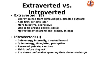 Extraverted vs.
•
           Introverted
    Extraverted: (E)
    –   Energy gained from surroundings, directed outward
    –   Acts first, reflects later
    –   More talkative, expressive
    –   Like to be around people, social
    –   Motivated by environment (people, things)

• Introverted: (I)
    –   Gain energy internally, directed inward
    –   Quiet energy, thoughtful, perceptive
    –   Reserved, private, cautious
    –   Think before they act
    –   Are more comfortable spending time alone - recharge
 
