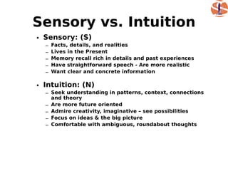 Sensory vs. Intuition
• Sensory: (S)
  –   Facts, details, and realities
  –   Lives in the Present
  –   Memory recall rich in details and past experiences
  –   Have straightforward speech - Are more realistic
  –   Want clear and concrete information

• Intuition: (N)
  – Seek understanding in patterns, context, connections
    and theory
  – Are more future oriented
  – Admire creativity, imaginative – see possibilities
  – Focus on ideas & the big picture
  – Comfortable with ambiguous, roundabout thoughts
 