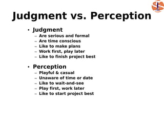 Judgment vs. Perception
  • Judgment
    –   Are serious and formal
    –   Are time conscious
    –   Like to make plans
    –   Work first, play later
    –   Like to finish project best

  • Perception
    –   Playful & casual
    –   Unaware of time or date
    –   Like to wait-and-see
    –   Play first, work later
    –   Like to start project best
 