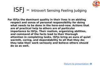 ISFJ –       Introvert Sensing Feeling Judging

For ISFJs the dominant quality in their lives is an abiding
  respect and sense of personal responsibility for doing
  what needs to be done in the here-and-now. Actions that
  are of practical help to others are of particular
  importance to ISFJs. Their realism, organizing abilities,
  and command of the facts lead to their thorough
  attention in completing tasks. ISFJs bring an aura of quiet
  warmth, caring, and dependability to all that they do;
  they take their work seriously and believe others should
  do so as well.




                                         Return to presentation 
 