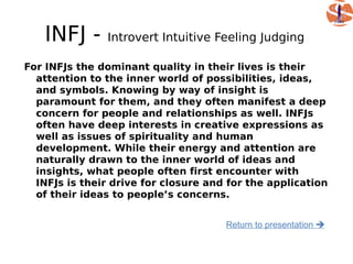 INFJ -      Introvert Intuitive Feeling Judging

For INFJs the dominant quality in their lives is their
  attention to the inner world of possibilities, ideas,
  and symbols. Knowing by way of insight is
  paramount for them, and they often manifest a deep
  concern for people and relationships as well. INFJs
  often have deep interests in creative expressions as
  well as issues of spirituality and human
  development. While their energy and attention are
  naturally drawn to the inner world of ideas and
  insights, what people often first encounter with
  INFJs is their drive for closure and for the application
  of their ideas to people’s concerns.


                                      Return to presentation 
 