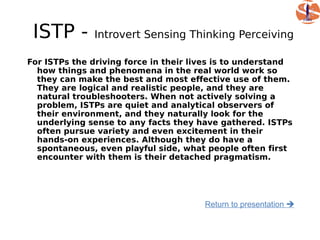 ISTP -       Introvert Sensing Thinking Perceiving

For ISTPs the driving force in their lives is to understand
  how things and phenomena in the real world work so
  they can make the best and most effective use of them.
  They are logical and realistic people, and they are
  natural troubleshooters. When not actively solving a
  problem, ISTPs are quiet and analytical observers of
  their environment, and they naturally look for the
  underlying sense to any facts they have gathered. ISTPs
  often pursue variety and even excitement in their
  hands-on experiences. Although they do have a
  spontaneous, even playful side, what people often first
  encounter with them is their detached pragmatism.




                                       Return to presentation 
 