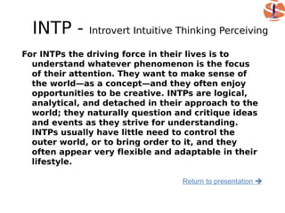 INTP -      Introvert Intuitive Thinking Perceiving

For INTPs the driving force in their lives is to
  understand whatever phenomenon is the focus
  of their attention. They want to make sense of
  the world—as a concept—and they often enjoy
  opportunities to be creative. INTPs are logical,
  analytical, and detached in their approach to the
  world; they naturally question and critique ideas
  and events as they strive for understanding.
  INTPs usually have little need to control the
  outer world, or to bring order to it, and they
  often appear very flexible and adaptable in their
  lifestyle.

                                  Return to presentation 
 