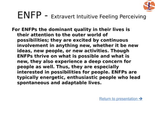 ENFP -       Extravert Intuitive Feeling Perceiving

For ENFPs the dominant quality in their lives is
  their attention to the outer world of
  possibilities; they are excited by continuous
  involvement in anything new, whether it be new
  ideas, new people, or new activities. Though
  ENFPs thrive on what is possible and what is
  new, they also experience a deep concern for
  people as well. Thus, they are especially
  interested in possibilities for people. ENFPs are
  typically energetic, enthusiastic people who lead
  spontaneous and adaptable lives.


                                  Return to presentation 
 