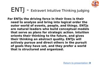ENTJ -       Extravert Intuitive Thinking Judging

For ENTJs the driving force in their lives is their
  need to analyze and bring into logical order the
  outer world of events, people, and things. ENTJs
  are natural leaders who build conceptual models
  that serve as plans for strategic action. Intuition
  orients their thinking to the future, and gives
  their thinking an abstract quality. ENTJs will
  actively pursue and direct others in the pursuit
  of goals they have set, and they prefer a world
  that is structured and organized.



                                    Return to presentation 
 