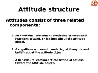 Attitude structure
Attitudes consist of three related
 components:

  1. An emotional component consisting of emotional
     reactions toward, or feelings about the attitude
     object.

  2. A cognitive component consisting of thoughts and
     beliefs about the attitude object.

  3. A behavioural component consisting of actions
     toward the attitude object.
 