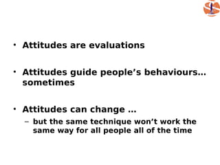 • Attitudes are evaluations


• Attitudes guide people’s behaviours…
  sometimes


• Attitudes can change …
  – but the same technique won’t work the
    same way for all people all of the time
 
