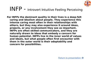 INFP -        Introvert Intuitive Feeling Perceiving

For INFPs the dominant quality in their lives is a deep-felt
  caring and idealism about people. They experience this
  intense caring most often in their relationships with
  others, but they may also experience it around ideas,
  projects, or any involvement they see as important.
  INFPs are often skilled communicators, and they are
  naturally drawn to ideas that embody a concern for
  human potential. INFPs live in the inner world of values
  and ideals, but what people often first encounter with
  them in the outer world is their adaptability and
  concern for possibilities.




                                         Return to presentation 
 