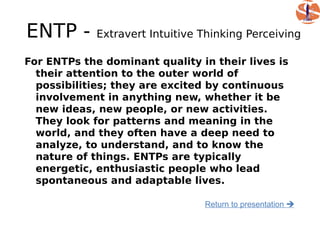 ENTP -       Extravert Intuitive Thinking Perceiving

For ENTPs the dominant quality in their lives is
  their attention to the outer world of
  possibilities; they are excited by continuous
  involvement in anything new, whether it be
  new ideas, new people, or new activities.
  They look for patterns and meaning in the
  world, and they often have a deep need to
  analyze, to understand, and to know the
  nature of things. ENTPs are typically
  energetic, enthusiastic people who lead
  spontaneous and adaptable lives.

                                 Return to presentation 
 