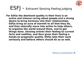 ESFJ -      Extravert Sensing Feeling Judging

For ESFJs the dominant quality in their lives is an
  active and intense caring about people and a strong
  desire to bring harmony into their relationships.
  ESFJs bring an aura of warmth to all that they do,
  and they naturally move into action to help others,
  to organize the world around them, and to get
  things done. Sensing orients their feeling to current
  facts and realities, and thus gives their feeling a
  hands-on pragmatic quality. ESFJs take their work
  seriously and believe others should do so as well.




                                     Return to presentation 
 