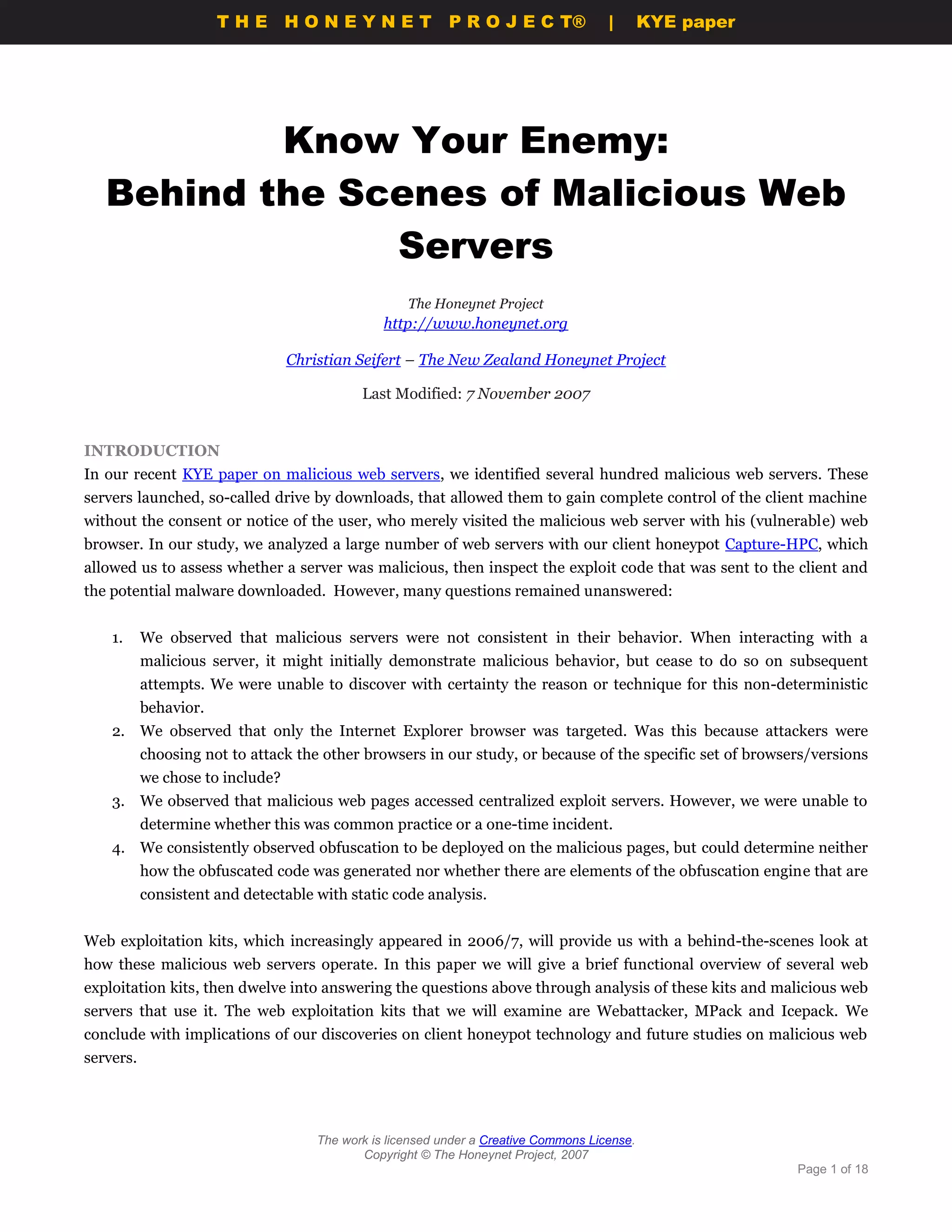 THE HONEYNET                         P R O J E C T®             |       KYE paper




           Know Your Enemy:
   Behind the Scenes of Malicious Web
                Servers
                                                     The Honeynet Project
                                                 http://www.honeynet.org

                                  Christian Seifert – The New Zealand Honeynet Project

                                             Last Modified: 7 November 2007


INTRODUCTION
In our recent KYE paper on malicious web servers, we identified several hundred malicious web servers. These
servers launched, so-called drive by downloads, that allowed them to gain complete control of the client machine
without the consent or notice of the user, who merely visited the malicious web server with his (vulnerable) web
browser. In our study, we analyzed a large number of web servers with our client honeypot Capture-HPC, which
allowed us to assess whether a server was malicious, then inspect the exploit code that was sent to the client and
the potential malware downloaded. However, many questions remained unanswered:


    1.     We observed that malicious servers were not consistent in their behavior. When interacting with a
           malicious server, it might initially demonstrate malicious behavior, but cease to do so on subsequent
           attempts. We were unable to discover with certainty the reason or technique for this non-deterministic
           behavior.
    2. We observed that only the Internet Explorer browser was targeted. Was this because attackers were
           choosing not to attack the other browsers in our study, or because of the specific set of browsers/versions
           we chose to include?
    3. We observed that malicious web pages accessed centralized exploit servers. However, we were unable to
           determine whether this was common practice or a one-time incident.
    4. We consistently observed obfuscation to be deployed on the malicious pages, but could determine neither
           how the obfuscated code was generated nor whether there are elements of the obfuscation engine that are
           consistent and detectable with static code analysis.


Web exploitation kits, which increasingly appeared in 2006/7, will provide us with a behind-the-scenes look at
how these malicious web servers operate. In this paper we will give a brief functional overview of several web
exploitation kits, then dwelve into answering the questions above through analysis of these kits and malicious web
servers that use it. The web exploitation kits that we will examine are Webattacker, MPack and Icepack. We
conclude with implications of our discoveries on client honeypot technology and future studies on malicious web
servers.




                                      The work is licensed under a Creative Commons License.
                                             Copyright © The Honeynet Project, 2007
                                                                                                           Page 1 of 18
 
