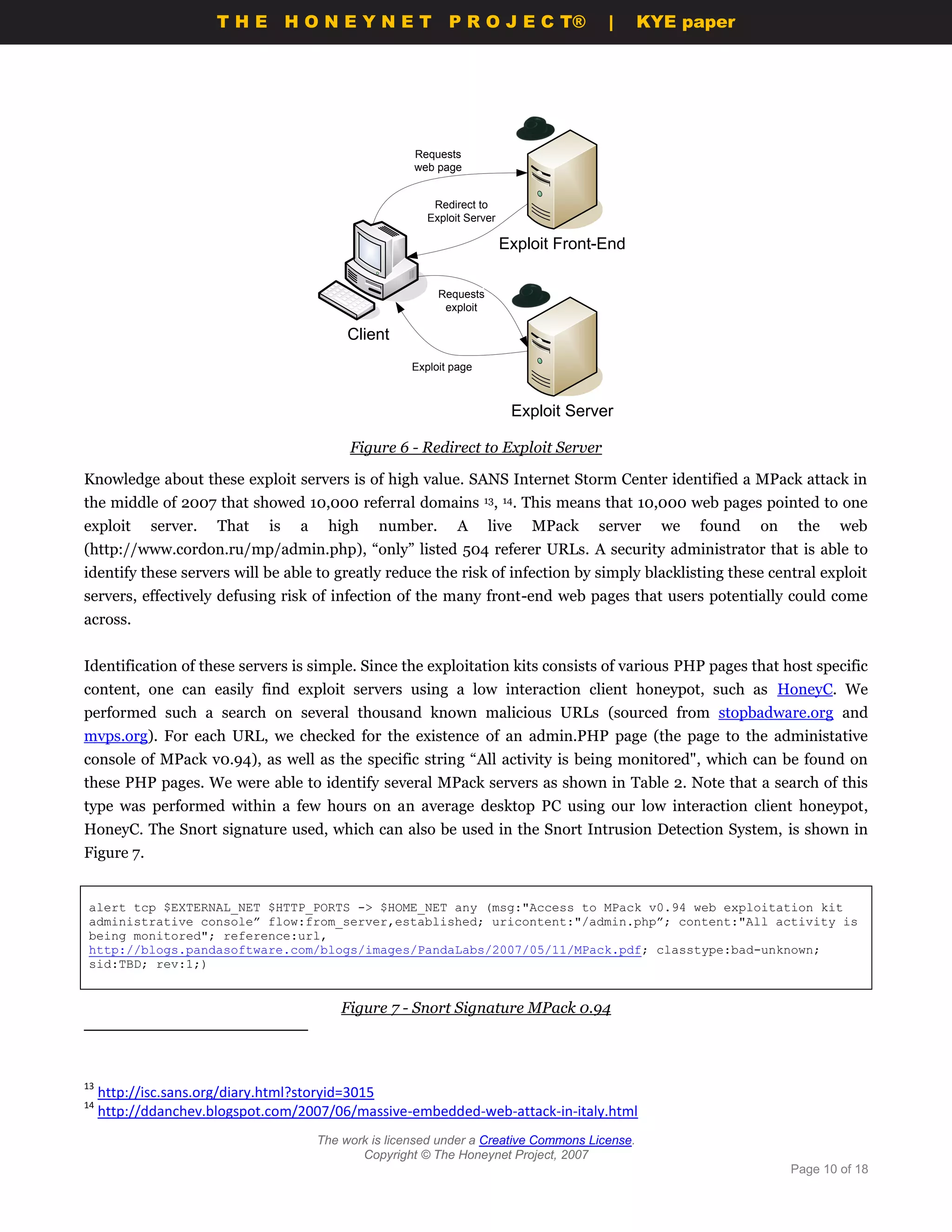 THE HONEYNET                             P R O J E C T®             |     KYE paper




                                                        Requests
                                                        web page


                                                            Redirect to
                                                           Exploit Server

                                                                            Exploit Front-End

                                                    `        Requests
                                                              exploit

                                           Client
                                                        Exploit page



                                                                             Exploit Server

                                           Figure 6 - Redirect to Exploit Server

Knowledge about these exploit servers is of high value. SANS Internet Storm Center identified a MPack attack in
the middle of 2007 that showed 10,000 referral domains 13, 14. This means that 10,000 web pages pointed to one
exploit     server.   That   is   a    high     number.          A      live    MPack    server   we   found   on    the    web
(http://www.cordon.ru/mp/admin.php), “only” listed 504 referer URLs. A security administrator that is able to
identify these servers will be able to greatly reduce the risk of infection by simply blacklisting these central exploit
servers, effectively defusing risk of infection of the many front-end web pages that users potentially could come
across.


Identification of these servers is simple. Since the exploitation kits consists of various PHP pages that host specific
content, one can easily find exploit servers using a low interaction client honeypot, such as HoneyC. We
performed such a search on several thousand known malicious URLs (sourced from stopbadware.org and
mvps.org). For each URL, we checked for the existence of an admin.PHP page (the page to the administative
console of MPack v0.94), as well as the specific string “All activity is being monitored", which can be found on
these PHP pages. We were able to identify several MPack servers as shown in Table 2. Note that a search of this
type was performed within a few hours on an average desktop PC using our low interaction client honeypot,
HoneyC. The Snort signature used, which can also be used in the Snort Intrusion Detection System, is shown in
Figure 7.


alert tcp $EXTERNAL_NET $HTTP_PORTS -> $HOME_NET any (msg:"Access to MPack v0.94 web exploitation kit
administrative console” flow:from_server,established; uricontent:"/admin.php”; content:"All activity is
being monitored"; reference:url,
http://blogs.pandasoftware.com/blogs/images/PandaLabs/2007/05/11/MPack.pdf; classtype:bad-unknown;
sid:TBD; rev:1;)


                                          Figure 7 - Snort Signature MPack 0.94



13
     http://isc.sans.org/diary.html?storyid=3015
14
     http://ddanchev.blogspot.com/2007/06/massive-embedded-web-attack-in-italy.html
                                      The work is licensed under a Creative Commons License.
                                             Copyright © The Honeynet Project, 2007
                                                                                                                    Page 10 of 18
 