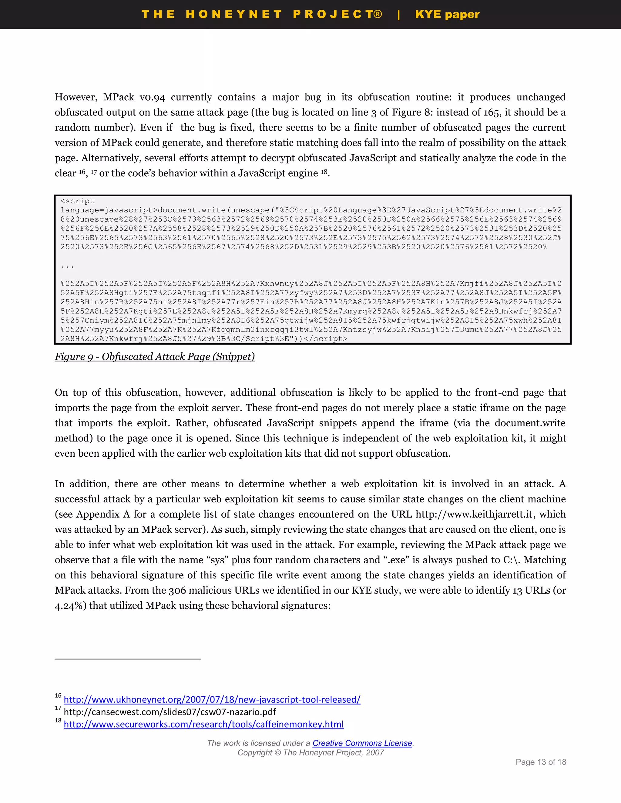THE HONEYNET                          P R O J E C T®             |       KYE paper




However, MPack v0.94 currently contains a major bug in its obfuscation routine: it produces unchanged
obfuscated output on the same attack page (the bug is located on line 3 of Figure 8: instead of 165, it should be a
random number). Even if the bug is fixed, there seems to be a finite number of obfuscated pages the current
version of MPack could generate, and therefore static matching does fall into the realm of possibility on the attack
page. Alternatively, several efforts attempt to decrypt obfuscated JavaScript and statically analyze the code in the
clear 16, 17 or the code’s behavior within a JavaScript engine 18.

 <script
 language=javascript>document.write(unescape("%3CScript%20Language%3D%27JavaScript%27%3Edocument.write%2
 8%20unescape%28%27%253C%2573%2563%2572%2569%2570%2574%253E%2520%250D%250A%2566%2575%256E%2563%2574%2569
 %256F%256E%2520%257A%2558%2528%2573%2529%250D%250A%257B%2520%2576%2561%2572%2520%2573%2531%253D%2520%25
 75%256E%2565%2573%2563%2561%2570%2565%2528%2520%2573%252E%2573%2575%2562%2573%2574%2572%2528%2530%252C%
 2520%2573%252E%256C%2565%256E%2567%2574%2568%252D%2531%2529%2529%253B%2520%2520%2576%2561%2572%2520%

 ...

 %252A5I%252A5F%252A5I%252A5F%252A8H%252A7Kxhwnuy%252A8J%252A5I%252A5F%252A8H%252A7Kmjfi%252A8J%252A5I%2
 52A5F%252A8Hgti%257E%252A75tsqtfi%252A8I%252A77xyfwy%252A7%253D%252A7%253E%252A77%252A8J%252A5I%252A5F%
 252A8Hin%257B%252A75ni%252A8I%252A77r%257Ein%257B%252A77%252A8J%252A8H%252A7Kin%257B%252A8J%252A5I%252A
 5F%252A8H%252A7Kgti%257E%252A8J%252A5I%252A5F%252A8H%252A7Kmyrq%252A8J%252A5I%252A5F%252A8Hnkwfrj%252A7
 5%257Cniym%252A8I6%252A75mjnlmy%252A8I6%252A75gtwijw%252A8I5%252A75kwfrjgtwijw%252A8I5%252A75xwh%252A8I
 %252A77myyu%252A8F%252A7K%252A7Kfqqmnlm2inxfgqji3twl%252A7Khtzsyjw%252A7Knsij%257D3umu%252A77%252A8J%25
 2A8H%252A7Knkwfrj%252A8J5%27%29%3B%3C/Script%3E"))</script>

Figure 9 - Obfuscated Attack Page (Snippet)


On top of this obfuscation, however, additional obfuscation is likely to be applied to the front-end page that
imports the page from the exploit server. These front-end pages do not merely place a static iframe on the page
that imports the exploit. Rather, obfuscated JavaScript snippets append the iframe (via the document.write
method) to the page once it is opened. Since this technique is independent of the web exploitation kit, it might
even been applied with the earlier web exploitation kits that did not support obfuscation.


In addition, there are other means to determine whether a web exploitation kit is involved in an attack. A
successful attack by a particular web exploitation kit seems to cause similar state changes on the client machine
(see Appendix A for a complete list of state changes encountered on the URL http://www.keithjarrett.it, which
was attacked by an MPack server). As such, simply reviewing the state changes that are caused on the client, one is
able to infer what web exploitation kit was used in the attack. For example, reviewing the MPack attack page we
observe that a file with the name “sys” plus four random characters and “.exe” is always pushed to C:. Matching
on this behavioral signature of this specific file write event among the state changes yields an identification of
MPack attacks. From the 306 malicious URLs we identified in our KYE study, we were able to identify 13 URLs (or
4.24%) that utilized MPack using these behavioral signatures:




16
   http://www.ukhoneynet.org/2007/07/18/new-javascript-tool-released/
17
   http://cansecwest.com/slides07/csw07-nazario.pdf
18
   http://www.secureworks.com/research/tools/caffeinemonkey.html
                                    The work is licensed under a Creative Commons License.
                                           Copyright © The Honeynet Project, 2007
                                                                                                         Page 13 of 18
 