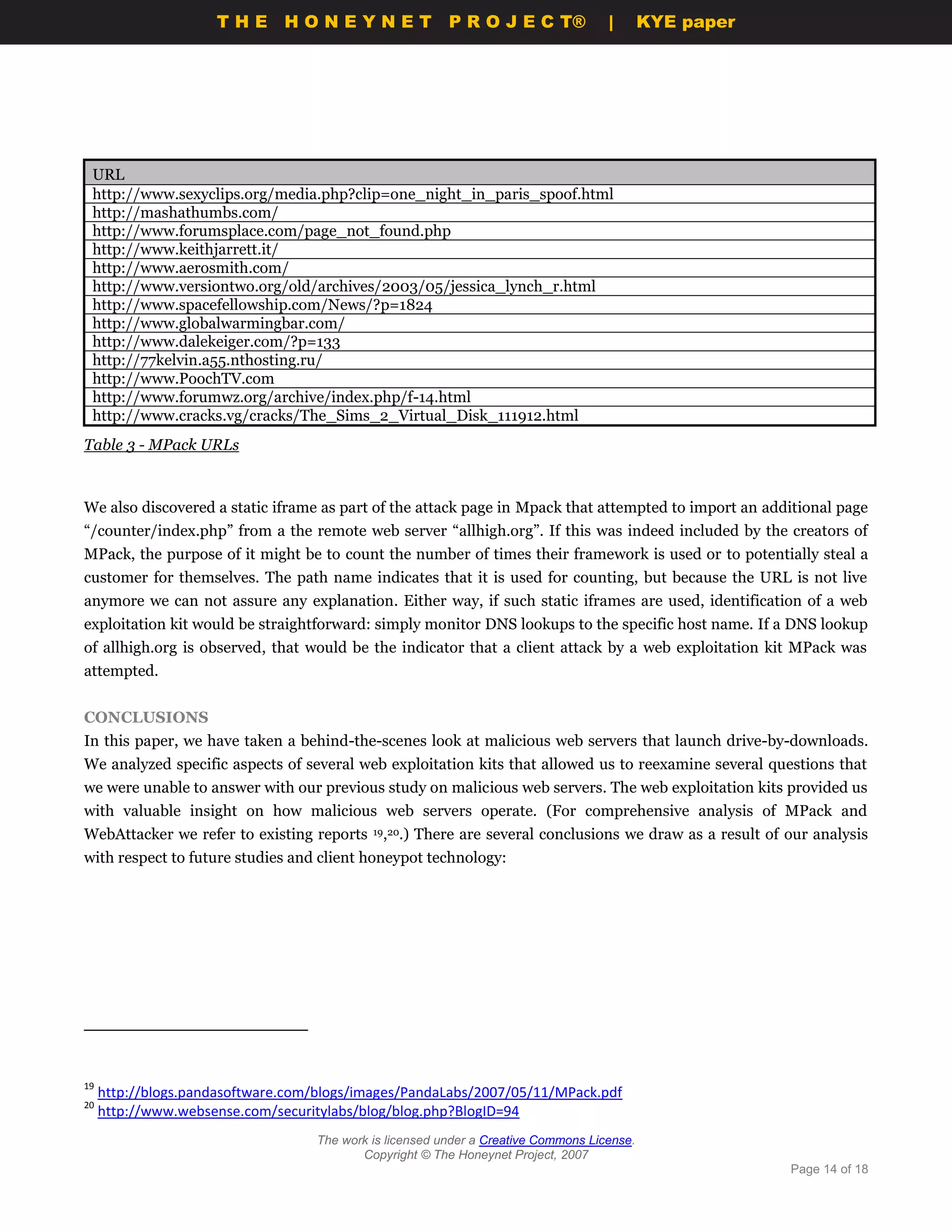 THE HONEYNET                         P R O J E C T®            |       KYE paper




 URL
 http://www.sexyclips.org/media.php?clip=one_night_in_paris_spoof.html
 http://mashathumbs.com/
 http://www.forumsplace.com/page_not_found.php
 http://www.keithjarrett.it/
 http://www.aerosmith.com/
 http://www.versiontwo.org/old/archives/2003/05/jessica_lynch_r.html
 http://www.spacefellowship.com/News/?p=1824
 http://www.globalwarmingbar.com/
 http://www.dalekeiger.com/?p=133
 http://77kelvin.a55.nthosting.ru/
 http://www.PoochTV.com
 http://www.forumwz.org/archive/index.php/f-14.html
 http://www.cracks.vg/cracks/The_Sims_2_Virtual_Disk_111912.html
Table 3 - MPack URLs



We also discovered a static iframe as part of the attack page in Mpack that attempted to import an additional page
“/counter/index.php” from a the remote web server “allhigh.org”. If this was indeed included by the creators of
MPack, the purpose of it might be to count the number of times their framework is used or to potentially steal a
customer for themselves. The path name indicates that it is used for counting, but because the URL is not live
anymore we can not assure any explanation. Either way, if such static iframes are used, identification of a web
exploitation kit would be straightforward: simply monitor DNS lookups to the specific host name. If a DNS lookup
of allhigh.org is observed, that would be the indicator that a client attack by a web exploitation kit MPack was
attempted.


CONCLUSIONS
In this paper, we have taken a behind-the-scenes look at malicious web servers that launch drive-by-downloads.
We analyzed specific aspects of several web exploitation kits that allowed us to reexamine several questions that
we were unable to answer with our previous study on malicious web servers. The web exploitation kits provided us
with valuable insight on how malicious web servers operate. (For comprehensive analysis of MPack and
WebAttacker we refer to existing reports    19,20.)   There are several conclusions we draw as a result of our analysis
with respect to future studies and client honeypot technology:




19
     http://blogs.pandasoftware.com/blogs/images/PandaLabs/2007/05/11/MPack.pdf
20
     http://www.websense.com/securitylabs/blog/blog.php?BlogID=94
                                   The work is licensed under a Creative Commons License.
                                          Copyright © The Honeynet Project, 2007
                                                                                                           Page 14 of 18
 