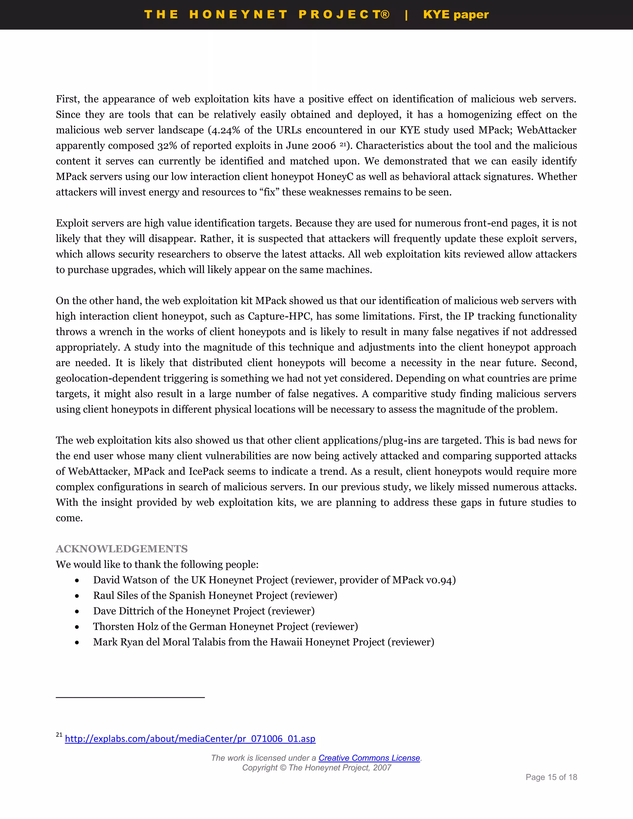 THE HONEYNET                        P R O J E C T®             |       KYE paper




First, the appearance of web exploitation kits have a positive effect on identification of malicious web servers.
Since they are tools that can be relatively easily obtained and deployed, it has a homogenizing effect on the
malicious web server landscape (4.24% of the URLs encountered in our KYE study used MPack; WebAttacker
apparently composed 32% of reported exploits in June 2006 21). Characteristics about the tool and the malicious
content it serves can currently be identified and matched upon. We demonstrated that we can easily identify
MPack servers using our low interaction client honeypot HoneyC as well as behavioral attack signatures. Whether
attackers will invest energy and resources to “fix” these weaknesses remains to be seen.


Exploit servers are high value identification targets. Because they are used for numerous front-end pages, it is not
likely that they will disappear. Rather, it is suspected that attackers will frequently update these exploit servers,
which allows security researchers to observe the latest attacks. All web exploitation kits reviewed allow attackers
to purchase upgrades, which will likely appear on the same machines.


On the other hand, the web exploitation kit MPack showed us that our identification of malicious web servers with
high interaction client honeypot, such as Capture-HPC, has some limitations. First, the IP tracking functionality
throws a wrench in the works of client honeypots and is likely to result in many false negatives if not addressed
appropriately. A study into the magnitude of this technique and adjustments into the client honeypot approach
are needed. It is likely that distributed client honeypots will become a necessity in the near future. Second,
geolocation-dependent triggering is something we had not yet considered. Depending on what countries are prime
targets, it might also result in a large number of false negatives. A comparitive study finding malicious servers
using client honeypots in different physical locations will be necessary to assess the magnitude of the problem.


The web exploitation kits also showed us that other client applications/plug-ins are targeted. This is bad news for
the end user whose many client vulnerabilities are now being actively attacked and comparing supported attacks
of WebAttacker, MPack and IcePack seems to indicate a trend. As a result, client honeypots would require more
complex configurations in search of malicious servers. In our previous study, we likely missed numerous attacks.
With the insight provided by web exploitation kits, we are planning to address these gaps in future studies to
come.


ACKNOWLEDGEMENTS
We would like to thank the following people:
          David Watson of the UK Honeynet Project (reviewer, provider of MPack v0.94)
          Raul Siles of the Spanish Honeynet Project (reviewer)
          Dave Dittrich of the Honeynet Project (reviewer)
          Thorsten Holz of the German Honeynet Project (reviewer)
          Mark Ryan del Moral Talabis from the Hawaii Honeynet Project (reviewer)




21
     http://explabs.com/about/mediaCenter/pr_071006_01.asp
                                    The work is licensed under a Creative Commons License.
                                           Copyright © The Honeynet Project, 2007
                                                                                                         Page 15 of 18
 
