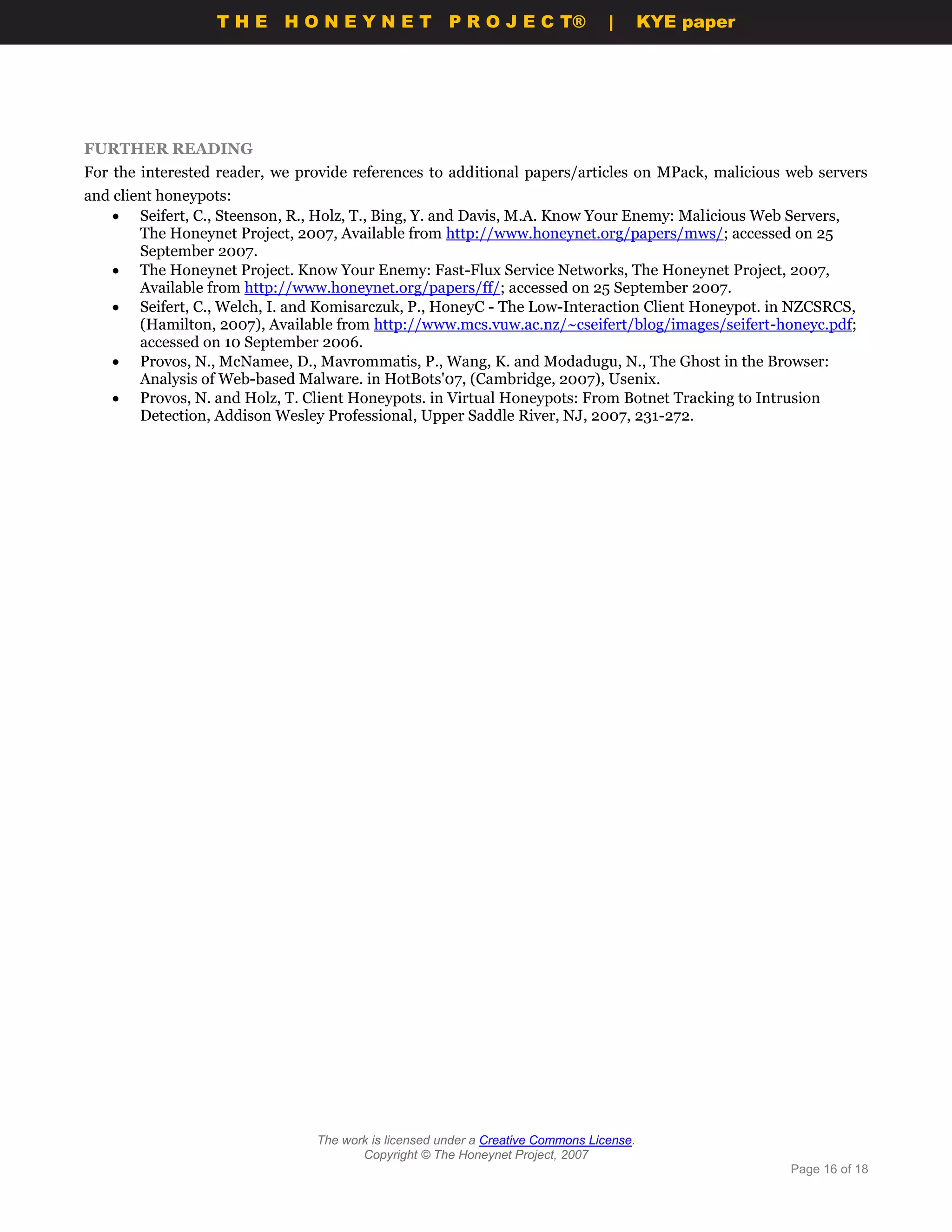 THE HONEYNET                        P R O J E C T®             |       KYE paper




FURTHER READING
For the interested reader, we provide references to additional papers/articles on MPack, malicious web servers
and client honeypots:
     Seifert, C., Steenson, R., Holz, T., Bing, Y. and Davis, M.A. Know Your Enemy: Malicious Web Servers,
        The Honeynet Project, 2007, Available from http://www.honeynet.org/papers/mws/; accessed on 25
        September 2007.
     The Honeynet Project. Know Your Enemy: Fast-Flux Service Networks, The Honeynet Project, 2007,
        Available from http://www.honeynet.org/papers/ff/; accessed on 25 September 2007.
     Seifert, C., Welch, I. and Komisarczuk, P., HoneyC - The Low-Interaction Client Honeypot. in NZCSRCS,
        (Hamilton, 2007), Available from http://www.mcs.vuw.ac.nz/~cseifert/blog/images/seifert-honeyc.pdf;
        accessed on 10 September 2006.
     Provos, N., McNamee, D., Mavrommatis, P., Wang, K. and Modadugu, N., The Ghost in the Browser:
        Analysis of Web-based Malware. in HotBots'07, (Cambridge, 2007), Usenix.
     Provos, N. and Holz, T. Client Honeypots. in Virtual Honeypots: From Botnet Tracking to Intrusion
        Detection, Addison Wesley Professional, Upper Saddle River, NJ, 2007, 231-272.




                                The work is licensed under a Creative Commons License.
                                       Copyright © The Honeynet Project, 2007
                                                                                                     Page 16 of 18
 