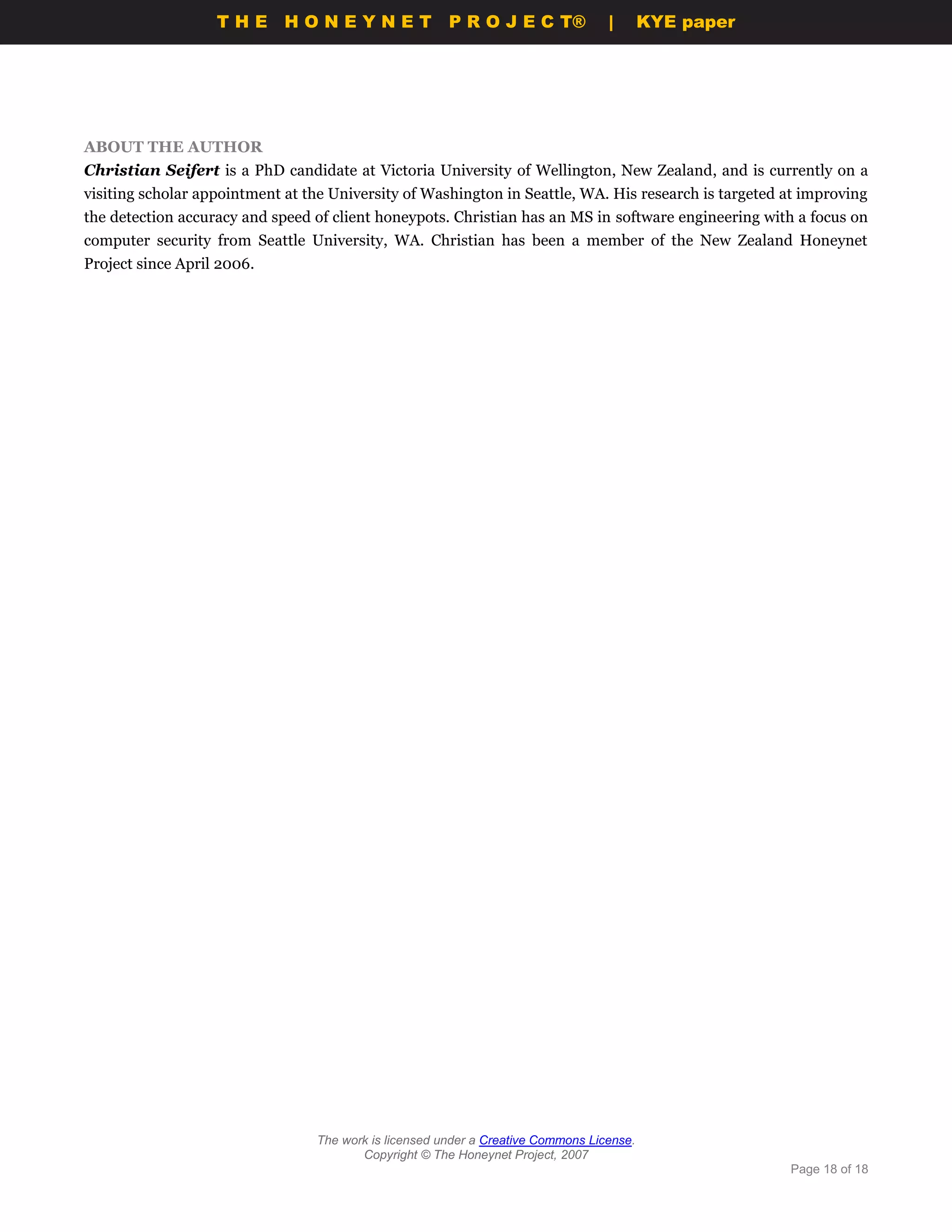 THE HONEYNET                        P R O J E C T®             |       KYE paper




ABOUT THE AUTHOR
Christian Seifert is a PhD candidate at Victoria University of Wellington, New Zealand, and is currently on a
visiting scholar appointment at the University of Washington in Seattle, WA. His research is targeted at improving
the detection accuracy and speed of client honeypots. Christian has an MS in software engineering with a focus on
computer security from Seattle University, WA. Christian has been a member of the New Zealand Honeynet
Project since April 2006.




                                 The work is licensed under a Creative Commons License.
                                        Copyright © The Honeynet Project, 2007
                                                                                                      Page 18 of 18
 