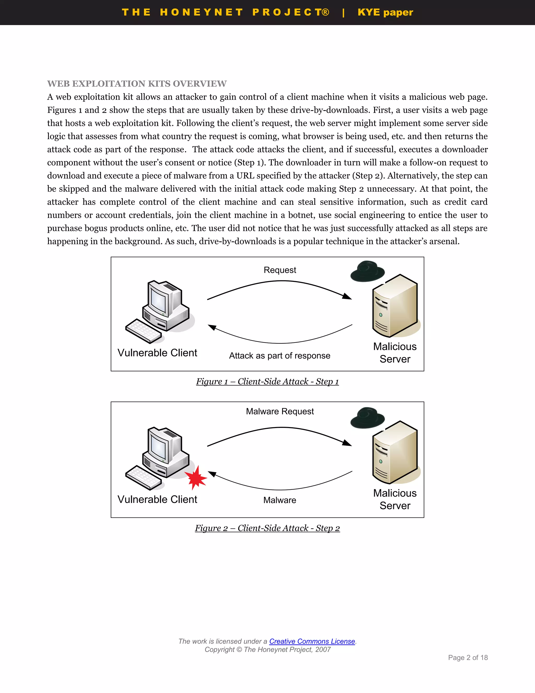THE HONEYNET                         P R O J E C T®             |       KYE paper




WEB EXPLOITATION KITS OVERVIEW
A web exploitation kit allows an attacker to gain control of a client machine when it visits a malicious web page.
Figures 1 and 2 show the steps that are usually taken by these drive-by-downloads. First, a user visits a web page
that hosts a web exploitation kit. Following the client’s request, the web server might implement some server side
logic that assesses from what country the request is coming, what browser is being used, etc. and then returns the
attack code as part of the response. The attack code attacks the client, and if successful, executes a downloader
component without the user’s consent or notice (Step 1). The downloader in turn will make a follow-on request to
download and execute a piece of malware from a URL specified by the attacker (Step 2). Alternatively, the step can
be skipped and the malware delivered with the initial attack code making Step 2 unnecessary. At that point, the
attacker has complete control of the client machine and can steal sensitive information, such as credit card
numbers or account credentials, join the client machine in a botnet, use social engineering to entice the user to
purchase bogus products online, etc. The user did not notice that he was just successfully attacked as all steps are
happening in the background. As such, drive-by-downloads is a popular technique in the attacker’s arsenal.


                                                           Request




                                  `

                                                                                             Malicious
                  Vulnerable Client              Attack as part of response                   Server

                                       Figure 1 – Client-Side Attack - Step 1


                                                      Malware Request




                                  `

                                                                                             Malicious
                  Vulnerable Client                        Malware
                                                                                              Server

                                       Figure 2 – Client-Side Attack - Step 2




                                  The work is licensed under a Creative Commons License.
                                         Copyright © The Honeynet Project, 2007
                                                                                                         Page 2 of 18
 