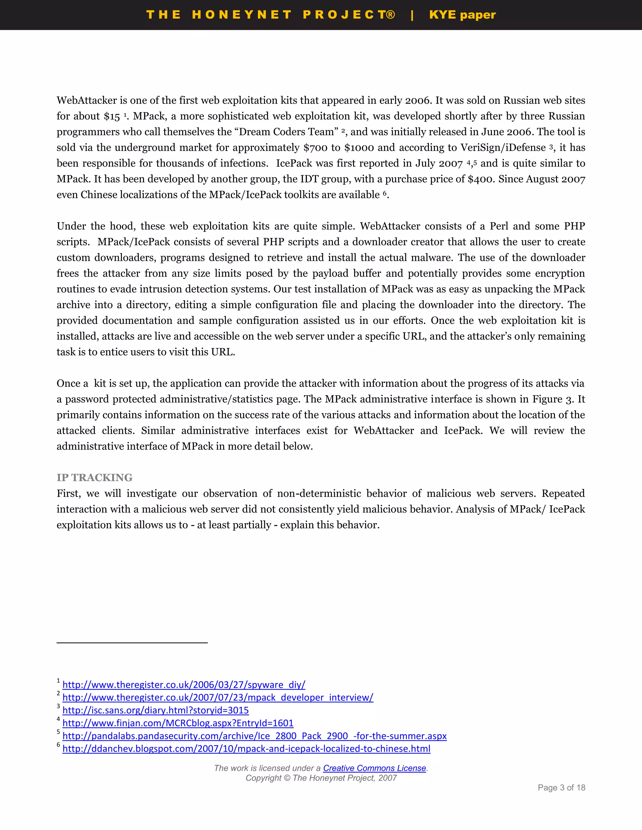 THE HONEYNET                         P R O J E C T®             |       KYE paper




WebAttacker is one of the first web exploitation kits that appeared in early 2006. It was sold on Russian web sites
for about $15 1. MPack, a more sophisticated web exploitation kit, was developed shortly after by three Russian
programmers who call themselves the “Dream Coders Team” 2, and was initially released in June 2006. The tool is
sold via the underground market for approximately $700 to $1000 and according to VeriSign/iDefense 3, it has
been responsible for thousands of infections. IcePack was first reported in July 2007 4,5 and is quite similar to
MPack. It has been developed by another group, the IDT group, with a purchase price of $400. Since August 2007
even Chinese localizations of the MPack/IcePack toolkits are available 6.


Under the hood, these web exploitation kits are quite simple. WebAttacker consists of a Perl and some PHP
scripts. MPack/IcePack consists of several PHP scripts and a downloader creator that allows the user to create
custom downloaders, programs designed to retrieve and install the actual malware. The use of the downloader
frees the attacker from any size limits posed by the payload buffer and potentially provides some encryption
routines to evade intrusion detection systems. Our test installation of MPack was as easy as unpacking the MPack
archive into a directory, editing a simple configuration file and placing the downloader into the directory. The
provided documentation and sample configuration assisted us in our efforts. Once the web exploitation kit is
installed, attacks are live and accessible on the web server under a specific URL, and the attacker’s only remaining
task is to entice users to visit this URL.


Once a kit is set up, the application can provide the attacker with information about the progress of its attacks via
a password protected administrative/statistics page. The MPack administrative interface is shown in Figure 3. It
primarily contains information on the success rate of the various attacks and information about the location of the
attacked clients. Similar administrative interfaces exist for WebAttacker and IcePack. We will review the
administrative interface of MPack in more detail below.


IP TRACKING
First, we will investigate our observation of non-deterministic behavior of malicious web servers. Repeated
interaction with a malicious web server did not consistently yield malicious behavior. Analysis of MPack/ IcePack
exploitation kits allows us to - at least partially - explain this behavior.




1
  http://www.theregister.co.uk/2006/03/27/spyware_diy/
2
  http://www.theregister.co.uk/2007/07/23/mpack_developer_interview/
3
  http://isc.sans.org/diary.html?storyid=3015
4
  http://www.finjan.com/MCRCblog.aspx?EntryId=1601
5
  http://pandalabs.pandasecurity.com/archive/Ice_2800_Pack_2900_-for-the-summer.aspx
6
  http://ddanchev.blogspot.com/2007/10/mpack-and-icepack-localized-to-chinese.html
                                    The work is licensed under a Creative Commons License.
                                           Copyright © The Honeynet Project, 2007
                                                                                                          Page 3 of 18
 