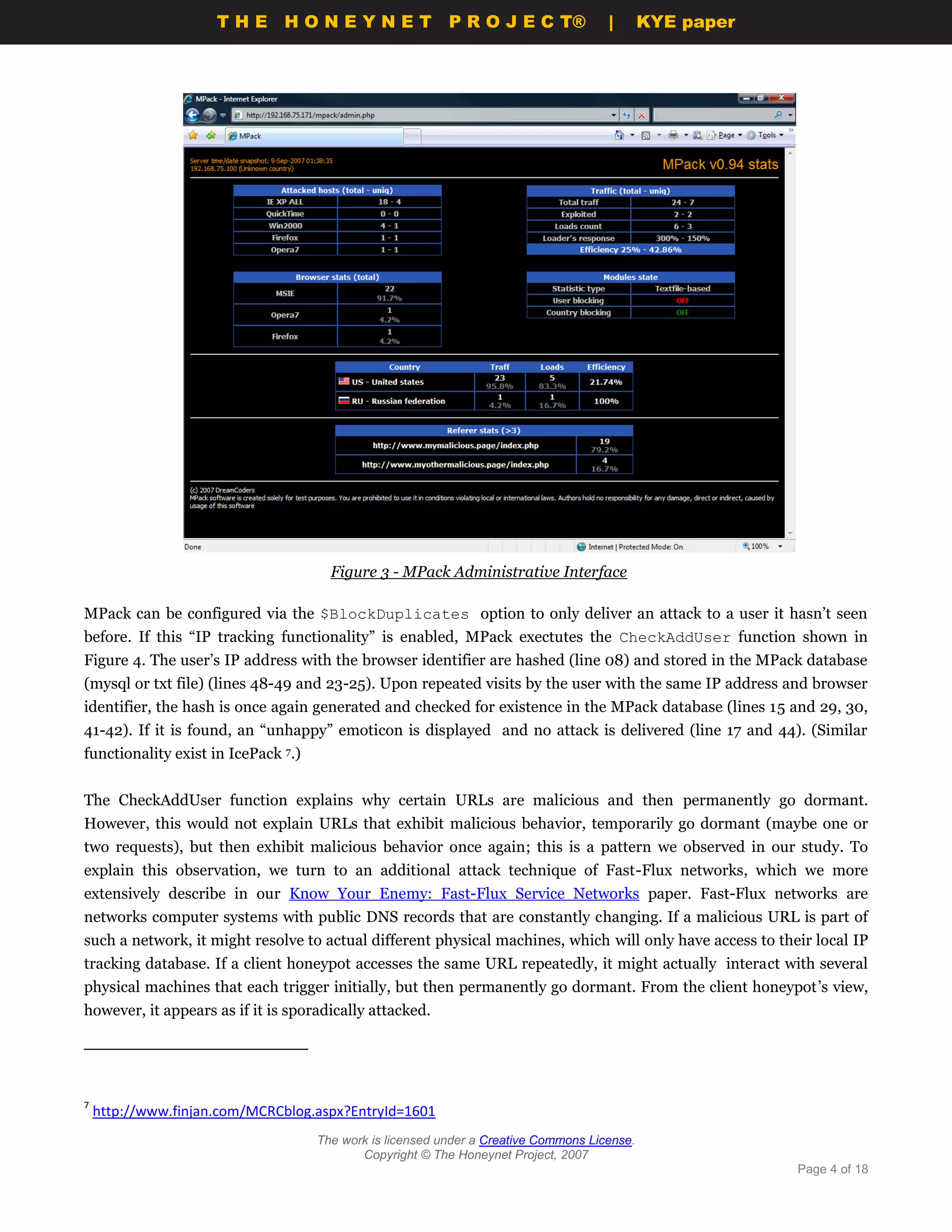 THE HONEYNET                          P R O J E C T®             |       KYE paper




                                       Figure 3 - MPack Administrative Interface

MPack can be configured via the $BlockDuplicates option to only deliver an attack to a user it hasn’t seen
before. If this “IP tracking functionality” is enabled, MPack exectutes the CheckAddUser function shown in
Figure 4. The user’s IP address with the browser identifier are hashed (line 08) and stored in the MPack database
(mysql or txt file) (lines 48-49 and 23-25). Upon repeated visits by the user with the same IP address and browser
identifier, the hash is once again generated and checked for existence in the MPack database (lines 15 and 29, 30,
41-42). If it is found, an “unhappy” emoticon is displayed and no attack is delivered (line 17 and 44). (Similar
functionality exist in IcePack 7.)


The CheckAddUser function explains why certain URLs are malicious and then permanently go dormant.
However, this would not explain URLs that exhibit malicious behavior, temporarily go dormant (maybe one or
two requests), but then exhibit malicious behavior once again; this is a pattern we observed in our study. To
explain this observation, we turn to an additional attack technique of Fast-Flux networks, which we more
extensively describe in our Know Your Enemy: Fast-Flux Service Networks paper. Fast-Flux networks are
networks computer systems with public DNS records that are constantly changing. If a malicious URL is part of
such a network, it might resolve to actual different physical machines, which will only have access to their local IP
tracking database. If a client honeypot accesses the same URL repeatedly, it might actually interact with several
physical machines that each trigger initially, but then permanently go dormant. From the client honeypot’s view,
however, it appears as if it is sporadically attacked.




7
    http://www.finjan.com/MCRCblog.aspx?EntryId=1601
                                     The work is licensed under a Creative Commons License.
                                            Copyright © The Honeynet Project, 2007
                                                                                                          Page 4 of 18
 
