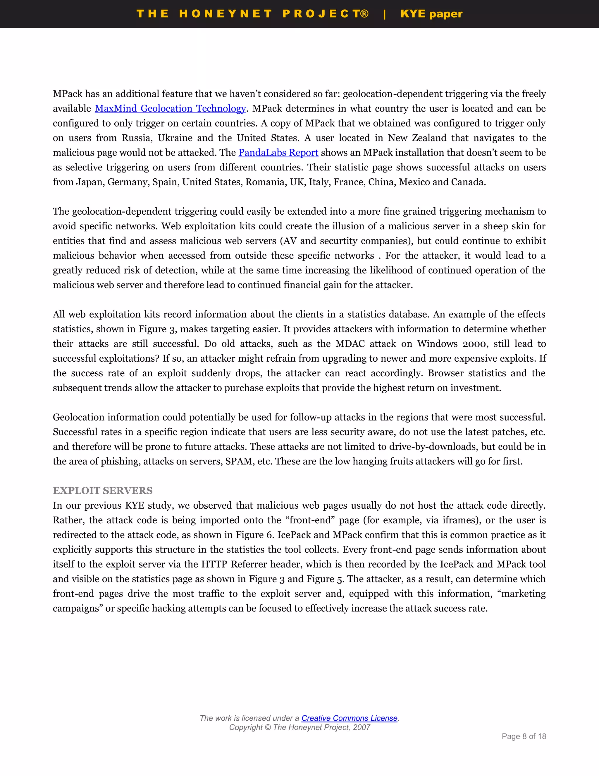 THE HONEYNET                         P R O J E C T®             |       KYE paper




MPack has an additional feature that we haven’t considered so far: geolocation-dependent triggering via the freely
available MaxMind Geolocation Technology. MPack determines in what country the user is located and can be
configured to only trigger on certain countries. A copy of MPack that we obtained was configured to trigger only
on users from Russia, Ukraine and the United States. A user located in New Zealand that navigates to the
malicious page would not be attacked. The PandaLabs Report shows an MPack installation that doesn’t seem to be
as selective triggering on users from different countries. Their statistic page shows successful attacks on users
from Japan, Germany, Spain, United States, Romania, UK, Italy, France, China, Mexico and Canada.


The geolocation-dependent triggering could easily be extended into a more fine grained triggering mechanism to
avoid specific networks. Web exploitation kits could create the illusion of a malicious server in a sheep skin for
entities that find and assess malicious web servers (AV and securtity companies), but could continue to exhibit
malicious behavior when accessed from outside these specific networks . For the attacker, it would lead to a
greatly reduced risk of detection, while at the same time increasing the likelihood of continued operation of the
malicious web server and therefore lead to continued financial gain for the attacker.


All web exploitation kits record information about the clients in a statistics database. An example of the effects
statistics, shown in Figure 3, makes targeting easier. It provides attackers with information to determine whether
their attacks are still successful. Do old attacks, such as the MDAC attack on Windows 2000, still lead to
successful exploitations? If so, an attacker might refrain from upgrading to newer and more expensive exploits. If
the success rate of an exploit suddenly drops, the attacker can react accordingly. Browser statistics and the
subsequent trends allow the attacker to purchase exploits that provide the highest return on investment.


Geolocation information could potentially be used for follow-up attacks in the regions that were most successful.
Successful rates in a specific region indicate that users are less security aware, do not use the latest patches, etc.
and therefore will be prone to future attacks. These attacks are not limited to drive-by-downloads, but could be in
the area of phishing, attacks on servers, SPAM, etc. These are the low hanging fruits attackers will go for first.


EXPLOIT SERVERS
In our previous KYE study, we observed that malicious web pages usually do not host the attack code directly.
Rather, the attack code is being imported onto the “front-end” page (for example, via iframes), or the user is
redirected to the attack code, as shown in Figure 6. IcePack and MPack confirm that this is common practice as it
explicitly supports this structure in the statistics the tool collects. Every front-end page sends information about
itself to the exploit server via the HTTP Referrer header, which is then recorded by the IcePack and MPack tool
and visible on the statistics page as shown in Figure 3 and Figure 5. The attacker, as a result, can determine which
front-end pages drive the most traffic to the exploit server and, equipped with this information, “marketing
campaigns” or specific hacking attempts can be focused to effectively increase the attack success rate.




                                   The work is licensed under a Creative Commons License.
                                          Copyright © The Honeynet Project, 2007
                                                                                                            Page 8 of 18
 