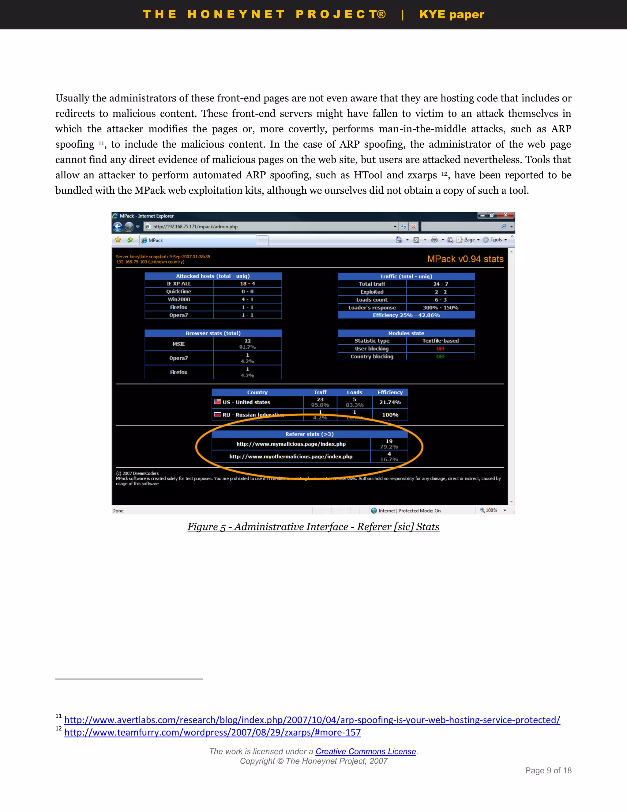 THE HONEYNET                         P R O J E C T®             |       KYE paper




Usually the administrators of these front-end pages are not even aware that they are hosting code that includes or
redirects to malicious content. These front-end servers might have fallen to victim to an attack themselves in
which the attacker modifies the pages or, more covertly, performs man-in-the-middle attacks, such as ARP
spoofing 11, to include the malicious content. In the case of ARP spoofing, the administrator of the web page
cannot find any direct evidence of malicious pages on the web site, but users are attacked nevertheless. Tools that
allow an attacker to perform automated ARP spoofing, such as HTool and zxarps                    12,   have been reported to be
bundled with the MPack web exploitation kits, although we ourselves did not obtain a copy of such a tool.




                                Figure 5 - Administrative Interface - Referer [sic] Stats




11
     http://www.avertlabs.com/research/blog/index.php/2007/10/04/arp-spoofing-is-your-web-hosting-service-protected/
12
     http://www.teamfurry.com/wordpress/2007/08/29/zxarps/#more-157
                                     The work is licensed under a Creative Commons License.
                                            Copyright © The Honeynet Project, 2007
                                                                                                                     Page 9 of 18
 