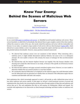 THE HONEYNET                         P R O J E C T®             |       KYE paper




           Know Your Enemy:
   Behind the Scenes of Malicious Web
                Servers
                                                     The Honeynet Project
                                                 http://www.honeynet.org

                                  Christian Seifert – The New Zealand Honeynet Project

                                             Last Modified: 7 November 2007


INTRODUCTION
In our recent KYE paper on malicious web servers, we identified several hundred malicious web servers. These
servers launched, so-called drive by downloads, that allowed them to gain complete control of the client machine
without the consent or notice of the user, who merely visited the malicious web server with his (vulnerable) web
browser. In our study, we analyzed a large number of web servers with our client honeypot Capture-HPC, which
allowed us to assess whether a server was malicious, then inspect the exploit code that was sent to the client and
the potential malware downloaded. However, many questions remained unanswered:


    1.     We observed that malicious servers were not consistent in their behavior. When interacting with a
           malicious server, it might initially demonstrate malicious behavior, but cease to do so on subsequent
           attempts. We were unable to discover with certainty the reason or technique for this non-deterministic
           behavior.
    2. We observed that only the Internet Explorer browser was targeted. Was this because attackers were
           choosing not to attack the other browsers in our study, or because of the specific set of browsers/versions
           we chose to include?
    3. We observed that malicious web pages accessed centralized exploit servers. However, we were unable to
           determine whether this was common practice or a one-time incident.
    4. We consistently observed obfuscation to be deployed on the malicious pages, but could determine neither
           how the obfuscated code was generated nor whether there are elements of the obfuscation engine that are
           consistent and detectable with static code analysis.


Web exploitation kits, which increasingly appeared in 2006/7, will provide us with a behind-the-scenes look at
how these malicious web servers operate. In this paper we will give a brief functional overview of several web
exploitation kits, then dwelve into answering the questions above through analysis of these kits and malicious web
servers that use it. The web exploitation kits that we will examine are Webattacker, MPack and Icepack. We
conclude with implications of our discoveries on client honeypot technology and future studies on malicious web
servers.




                                      The work is licensed under a Creative Commons License.
                                             Copyright © The Honeynet Project, 2007
                                                                                                           Page 1 of 18
 