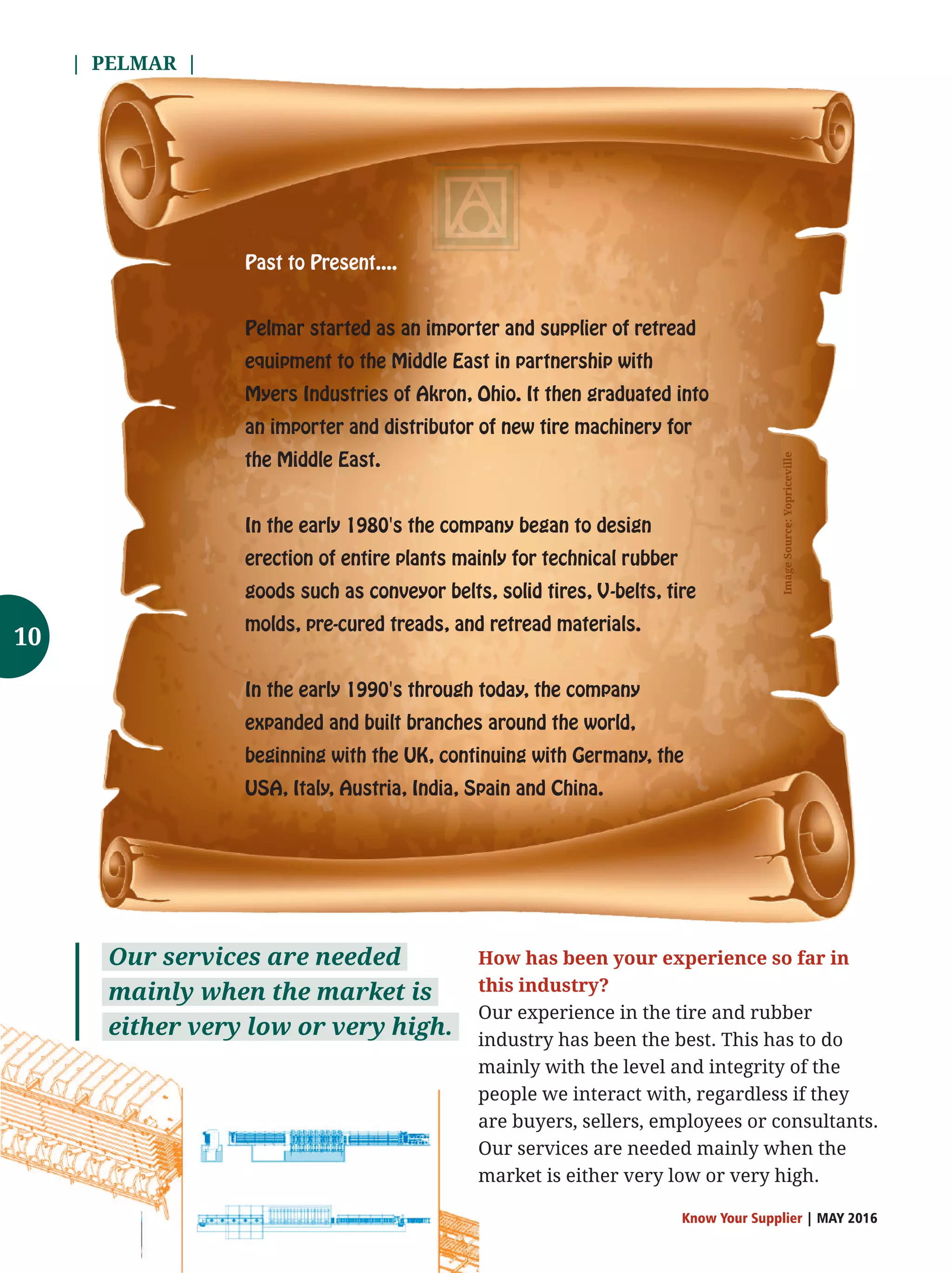 | PELMAR |
Know Your Supplier | MAY 2016
Past to Present....
Pelmar started as an importer and supplier of retread
equipment to the Middle East in partnership with
Myers Industries of Akron, Ohio. It then graduated into
an importer and distributor of new tire machinery for
the Middle East.
In the early 1980's the company began to design
erection of entire plants mainly for technical rubber
goods such as conveyor belts, solid tires, V-belts, tire
molds, pre-cured treads, and retread materials.
In the early 1990's through today, the company
expanded and built branches around the world,
beginning with the UK, continuing with Germany, the
USA, Italy, Austria, India, Spain and China. ImageSource:Yopriceville
How has been your experience so far in
this industry?
Our experience in the tire and rubber
industry has been the best. This has to do
mainly with the level and integrity of the
people we interact with, regardless if they
are buyers, sellers, employees or consultants.
Our services are needed mainly when the
market is either very low or very high.
Our services are needed
mainly when the market is
either very low or very high.
10
 