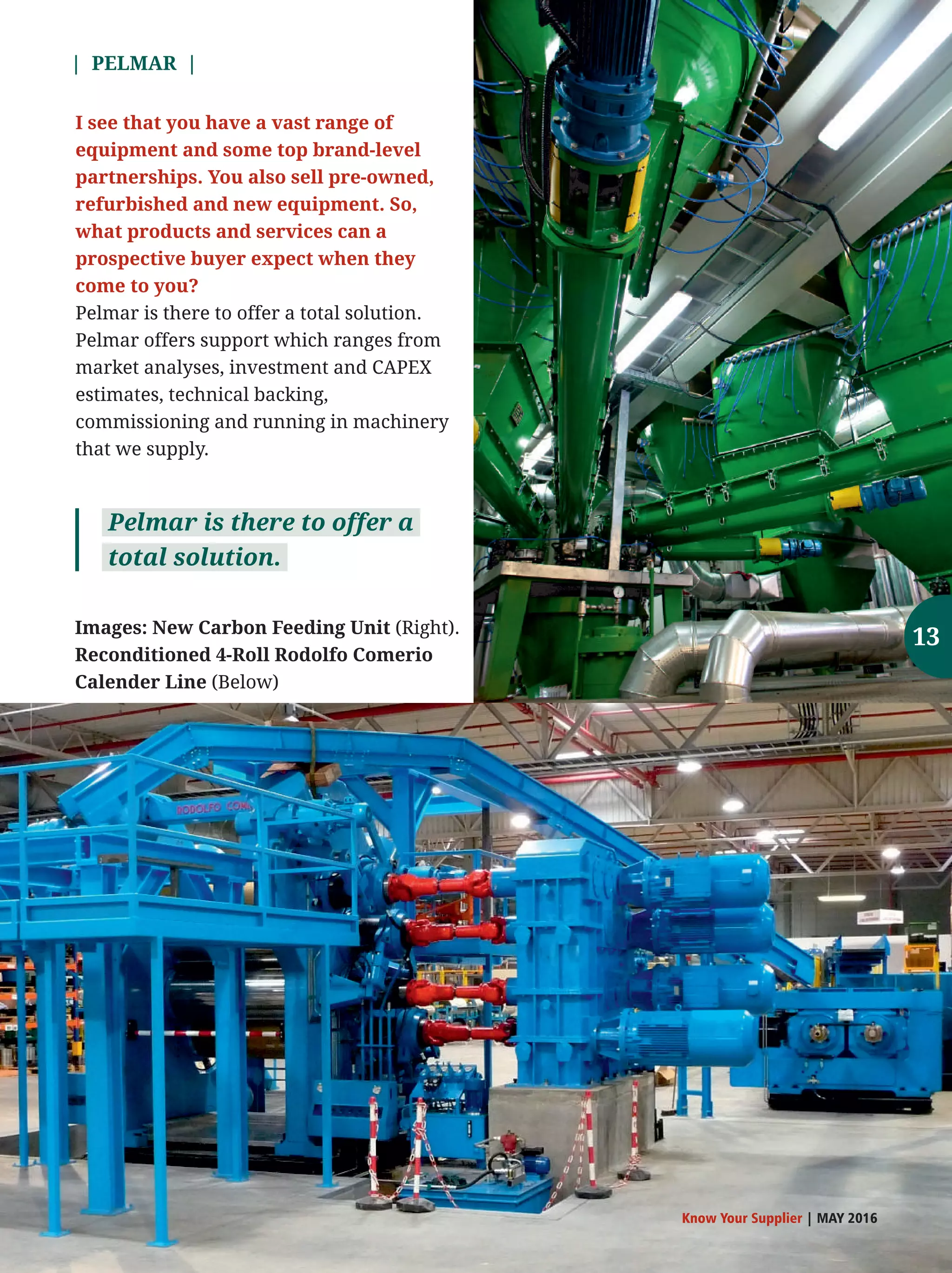 | PELMAR |
Know Your Supplier | MAY 2016
I see that you have a vast range of
equipment and some top brand-level
partnerships. You also sell pre-owned,
refurbished and new equipment. So,
what products and services can a
prospective buyer expect when they
come to you?
Pelmar is there to offer a total solution.
Pelmar offers support which ranges from
market analyses, investment and CAPEX
estimates, technical backing,
commissioning and running in machinery
that we supply.
Pelmar is there to offer a
total solution.
Images: New Carbon Feeding Unit (Right).
Reconditioned 4-Roll Rodolfo Comerio
Calender Line (Below)
13
 