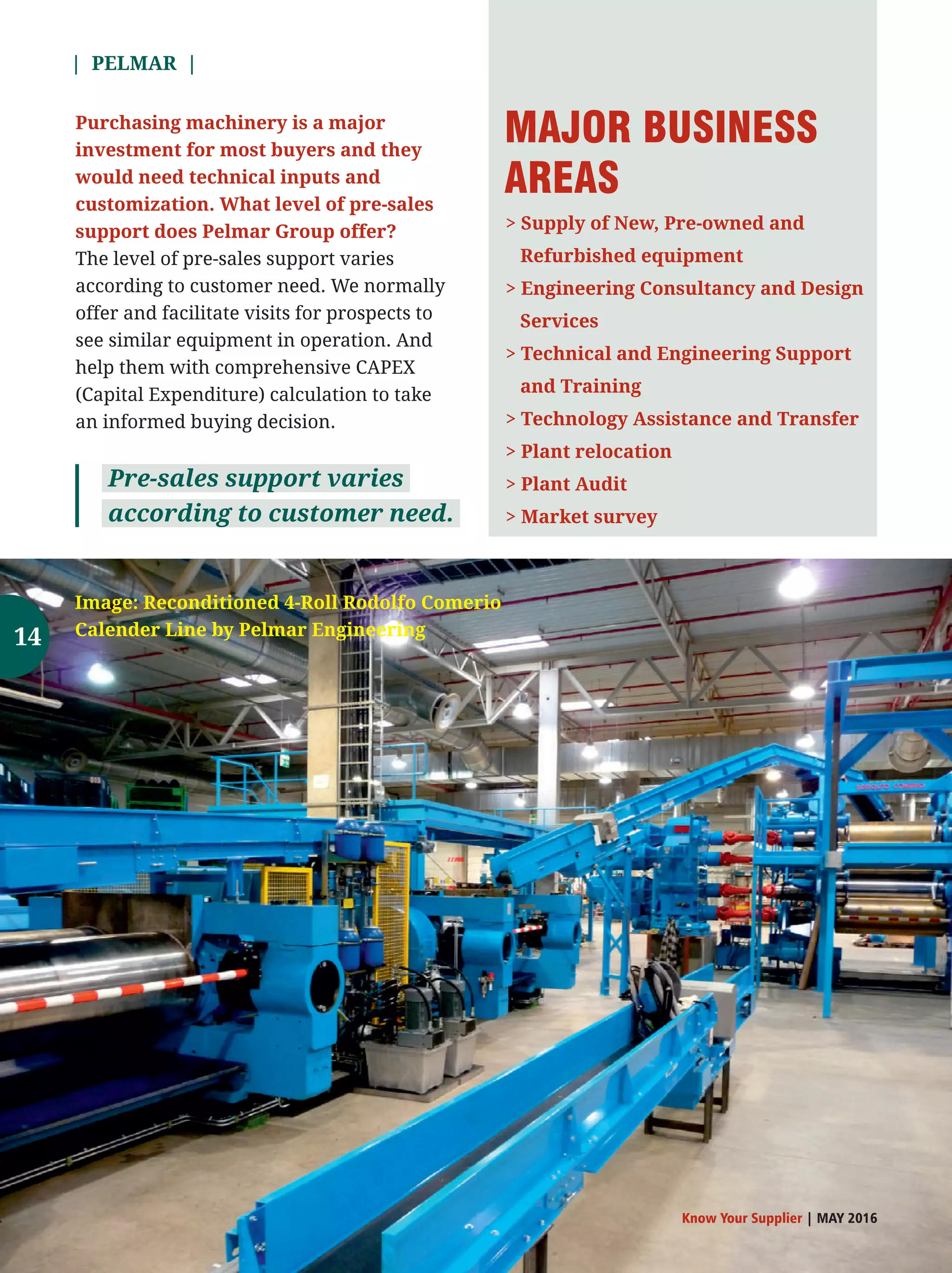 | PELMAR |
Know Your Supplier | MAY 2016
Purchasing machinery is a major
investment for most buyers and they
would need technical inputs and
customization. What level of pre-sales
support does Pelmar Group offer?
The level of pre-sales support varies
according to customer need. We normally
offer and facilitate visits for prospects to
see similar equipment in operation. And
help them with comprehensive CAPEX
(Capital Expenditure) calculation to take
an informed buying decision.
Pre-sales support varies
according to customer need.
 Supply of New, Pre-owned and
Refurbished equipment
 Engineering Consultancy and Design
Services
 Technical and Engineering Support
and Training
 Technology Assistance and Transfer
 Plant relocation
 Plant Audit
 Market survey
MAJOR BUSINESS
AREAS
Image: Reconditioned 4-Roll Rodolfo Comerio
Calender Line by Pelmar Engineering14
 